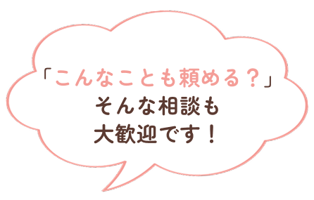 「こんなことも頼める？」そんな相談も大歓迎です！